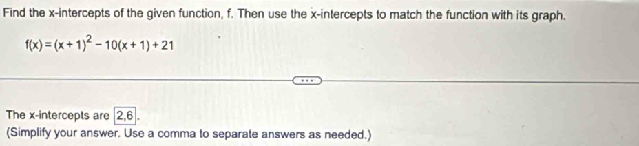 Find the x-intercepts of the given function, f. Then use the x-intercepts to match the function with its graph.
f(x)=(x+1)^2-10(x+1)+21
The x-intercepts are 2, 6
(Simplify your answer. Use a comma to separate answers as needed.)