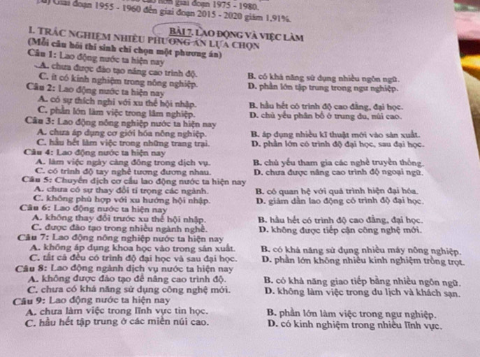 Nơn gai đoạn 1975 - 1980.
u) Giai đoạn 1955 - 1960 đến giai đoạn 2015 - 2020 giám 1,91%.
bài 7. Lào động và việc làm
1. Trắc nghiệm nhiều phương ăn lựa chọn
(Mỗi câu hồi thí sinh chỉ chọn một phương án)
*  Câu 1: Lao động nước ta hiện nay
A. chưa được đào tạo năng cao trình độ. B. có khá năng sử dụng nhiều ngôn ngữ.
C. ít có kinh nghiệm trong nông nghiệp. D. phần lớn tập trung trong ngư nghiệp.
Câu 2: Lao động nước ta hiện nay
A. có sự thích nghi với xu thế hội nhập. B. hầu hết có trình độ cao đẳng, đại học.
C. phần lớn làm việc trong lâm nghiệp. D. chủ yếu phân bố ở trung du, núi cao.
Câu 3: Lao động nông nghiệp nước ta hiện nay
A. chưa áp dụng cơ giới hóa nông nghiệp. B. áp dụng nhiều kĩ thuật mới vào sản xuất.
C. hầu hết làm việc trong những trang trại. D. phần lớn có trình độ đại học, sau đại học.
Câu 4: Lao động nước ta hiện nay
A. làm việc ngày càng đông trong dịch vụ. B. chủ yếu tham gia các nghề truyền thống.
C. có trình độ tay nghề tương đương nhau. D. chưa được nâng cao trình độ ngoại ngữ.
Câu 5: Chuyển dịch cơ cầu lao động nước ta hiện nay
A. chưa có sự thay đổi tí trọng các ngành. B. có quan hệ với quá trình hiện đại hóa.
C. không phù hợp với xu hướng hội nhập. D. giám dần lao động có trình độ đại học.
Câu 6: Lao động nước ta hiện nay
A. không thay đổi trước xu thế hội nhập. B. hầu hết có trình độ cao đẳng, đại học.
C. được đảo tạo trong nhiều ngành nghề. D. không được tiếp cận công nghệ mới.
* Câu 7: Lao động nông nghiệp nước ta hiện nay
A. không áp dụng khoa học vào trong sản xuất. B. có khả năng sử dụng nhiều máy nông nghiệp.
C. tất cả đều có trình độ đại học và sau đại học. D. phần lớn không nhiều kinh nghiệm trồng trọt.
*  Câu 8: Lao động ngành dịch vụ nước ta hiện nay
A. không được đảo tạo để nâng cao trình độ. B. có khả năng giao tiếp bằng nhiều ngôn ngữ.
C. chưa có khá năng sử dụng công nghệ mới. D. không làm việc trong du lịch và khách sạn.
Câu 9: Lao động nước ta hiện nay
A. chưa làm việc trong lĩnh vực tin học.  B. phần lớn làm việc trong ngư nghiệp.
C. hầu hết tập trung ở các miền núi cao. D. có kinh nghiệm trong nhiều lĩnh vực.