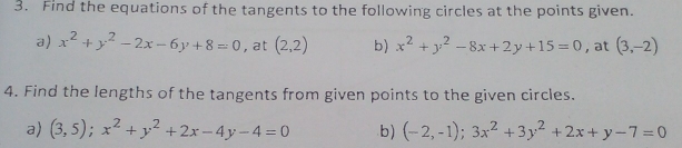 Find the equations of the tangents to the following circles at the points given. 
a) x^2+y^2-2x-6y+8=0 , at (2,2) b) x^2+y^2-8x+2y+15=0 , at (3,-2)
4. Find the lengths of the tangents from given points to the given circles. 
a) (3,5); x^2+y^2+2x-4y-4=0 b) (-2,-1); 3x^2+3y^2+2x+y-7=0