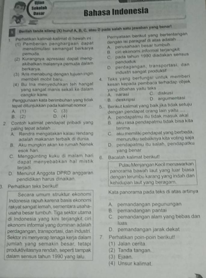 Ujian
Sokelah
Basar Bahasa Indonesia
Benilah tanda silang (X) huruf A, B, C, atau D pada salah satu jawaban yang benar!
Perhatikan kalimat-kalimat di bawah ini Permyataan berikut yang bertentangan
(1) Pemberían penghargaan dapat dengan isi paragraf di atas adalah
menstimulasi semangat berkarya A perusahaan besar tumbuh
pemuda. B ciri ekonomi informal terjangkit
(2) Kurangnya apresiasi dapat meng- C. pada tahun 1990 diadakan sensus
akibatkan malasnya pemuda dalam penduduk
berkarya.
D. perdagangan, transportasi, dan
(3) Aris menabung dengan tujuan ingin industri sangat produktif
membeli mobil bary. 4. Teks yang berfungsi untuk memberi
(4) Bu Ina menyeduhkan teh hangat kesan kepada pembaca terhadap objek 
yang sangat manis sekali ke dalam yang dibahas yaitu teks
cangkir kami. A. narasi
Penggunaan kata berimbuhan yang tidak B. deskripsi C. diskusi D. argumentasi
tepat ditunjukkan pada kalimat nomor
A. (1) C. (3) 5. Benkut kalimat yang baik jika tidak setuju
B. (2) D. (4) dengan pendapat orang lain yaitu ....
A pendapatmu itu tidak masuk akal
2. Contoh kalimat pendapat pribadi yang B. aku rasa pendapatmu tidak bisa kita
paling tepat adalah terima
A. Rendra mengatakan kalau rendang C. aku memiliki pendapat yang berbeda.
adalah makanan terbaik di dunia. menurutku sebaïknya kita voting saja
B. Aku mungkin akan ke rumah Nenek D. pendapatmu itu salah, pendapatku
esok hari. yang benar
C. Menggunting kuku di malam hari 6. Bacalah kalimat berikut!
dapat menyebabkan hal mistik .
terjadi.  Pulau Menjangan Kecil menawarkan
D. Menurut Anggota DPRD anggaran panorama bawah laut yang luar biasa
pendidikan harus dinaikan. dengan terumbu karang yang indah dan
3. Perhatikan teks berikut! kehidupan laut yang beragam.
Secara umum struktur ekonomi Kata panorama pada teks di atas artinya
Indonesia rapuh karena basis ekonomi
rakyat sangat lemah, sementara usaha- A. pemandangan pegunungan
usaha besar tumbuh. Tiga sektor utama B. pemandangan pantai
di Indonesia yang kini terjangkit ciri C. pemandangan alam yang bebas dan
ekonomi informal yang dominan adalah luas
perdagangan, transportasi, dan industri. D. pemandangan jarak dekat
Sektor ini menyerap tenaga kerja dalam 7. Perhatikan poin-poin berikut!
jumlah yang semakin besar, tetapi (1) Jalan cerita
produktivitasnya rendah, seperti tampak (2) Tanda tangan.
dalam sensus tahun 1990 yang lalu. (3) Ejaan.
(4) Unsur kalimat.