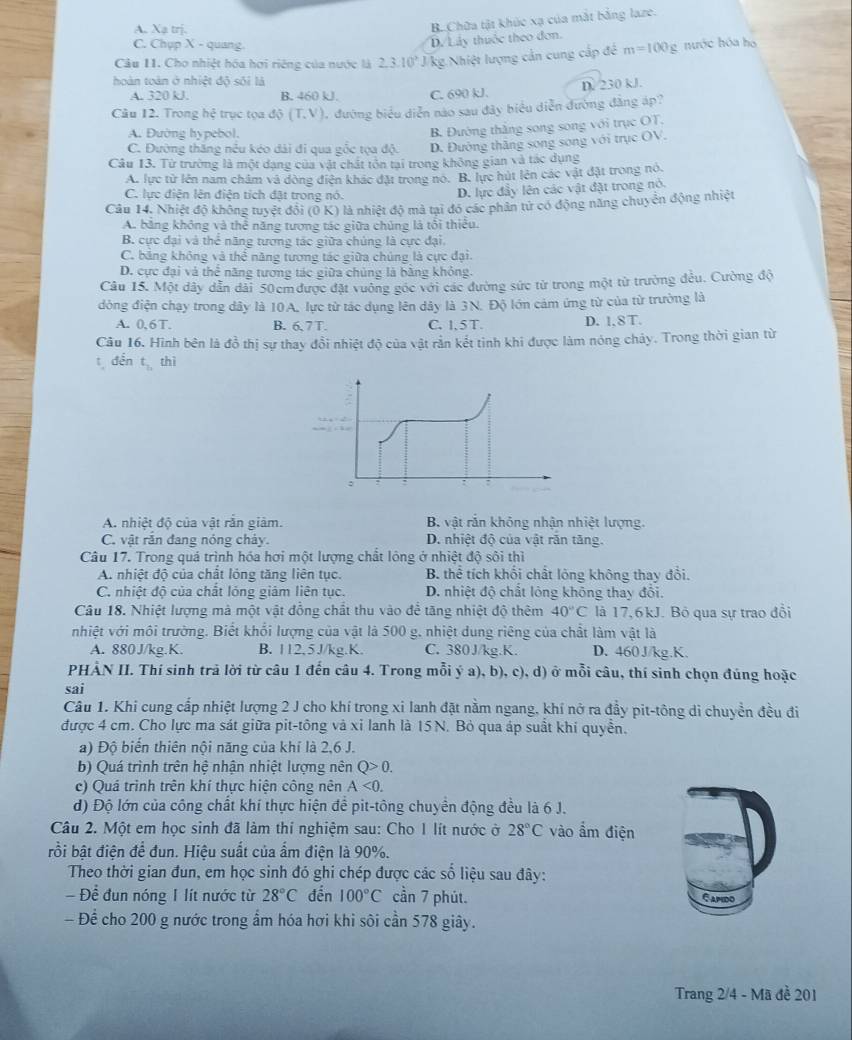 A. Xạ trị.
B. Chữa tật khúc xạ của mắt bằng laze.
C. Chụp X - quang.
D. Lây thuộc theo đơn.
Câu 11. Cho nhiệt hóa hơi riệng của nước là 2.3:10^3 J kg Nhiệt lượng cản cung cấp đề m=100g nước hóa ho
hoàn toàn ở nhiệt độ sối là
D. 230 kJ.
A. 320 kJ B. 460 kJ. C. 690 kJ.
Câu 12. Trong hệ trục tọa di(T,V) 1. đường biểu diễn nào sau đây biểu diễn đường đẳng áp?
A. Đường hypebol.
B. Đường thắng song song với trục OT.
C. Đường thăng nều kéo dài đi qua gốc tọa độ. D. Đường thăng song song với trục OV.
Câu 13. Từ trường là một dạng của vật chất tôn tại trong không gian và tác dụng
A. lực từ lên năm châm và đòng điện khác đặt trong no. B. lực hút lên các vật đặt trong nó.
C. lực điện lên điện tích đặt trong nó.
D. lực đây lên các vật đặt trong nó.
Câu 14. Nhiệt độ không tuyệt đội (Ô K) là nhiệt độ mà tại đó các phân tử có động năng chuyển động nhiệt
A. băng không và thể năng tượng tác giữa chủng là tôi thiếu.
B. cực đại và thể năng tương tác giữa chúng là cực đại.
C. bảng không và thể năng tương tác giữa chúng là cực đại.
D. cực đại và thể năng tương tác giữa chủng là bằng khỏng.
Câu 15. Một dây dẫn dài 50cm được đặt vưởng góc với các đường sức từ trong một từ trường đều. Cường độ
đòng điện chạy trong dây là 10A, lực từ tác dụng lên dây là 3N. Độ lớn cảm ứng từ của từ trường là
A. 0,6T. B. 6.7T C. 1, 5 T D. 1.8T.
Câu 16. Hình bên là đồ thị sự thay đồi nhiệt độ của vật rằn kết tinh khi được làm nóng chảy. Trong thời gian từ
t dến t_2, thì
A. nhiệt độ của vật rắn giảm. B. vật rắn không nhận nhiệt lượng.
C. vật rắn đang nóng chảy. D. nhiệt độ của vật răn tăng.
Câu 17. Trong quá trình hóa hơi một lượng chất lông ở nhiệt độ sôi thì
A. nhiệt độ của chất lóng tăng liên tục. B. thể tích khối chất lông không thay đổi.
C. nhiệt độ của chất lỏng giám liên tục. D. nhiệt độ chất lông không thay đổi.
Câu 18. Nhiệt lượng mà một vật đồng chất thu vào để tăng nhiệt độ thêm 40°C là 17,6kJ. Bỏ qua sự trao đổi
nhiệt với môi trường. Biết khổi lượng của vật là 500 g. nhiệt dung riêng của chất làm vật là
A. 880J/kg.K. B. 112,5J/kg.K. C. 380J/kg.K. D. 460J/kg.K.
PHẢN II. Thí sinh trả lời từ câu 1 đến câu 4. Trong mỗi ý a), b), c), d) ở mỗi câu, thí sinh chọn đúng hoặc
sai
Câu 1. Khi cung cấp nhiệt lượng 2 J cho khí trong xi lanh đặt nằm ngang, khí nở ra đầy pit-tông di chuyền đều đi
được 4 cm. Cho lực ma sát giữa pit-tông và xỉ lanh là 15N. Bỏ qua áp suất khi quyền.
a) Độ biến thiên nội năng của khí là 2,6 J.
b) Quá trình trên hệ nhận nhiệt lượng nên Q>0.
c) Quá trình trên khí thực hiện công nên A<0.
d) Độ lớn của công chất khí thực hiện để pit-tông chuyền động đều là 6 J.
Câu 2. Một em học sinh đã làm thí nghiệm sau: Cho 1 lít nước ở 28°C vào ẩm điện
bồi bật điện để đun. Hiệu suất của ẩm điện là 90%.
Theo thời gian đun, em học sinh đó ghi chép được các số liệu sau đây:
Để đun nóng I lít nước từ 28°C đến 100°C cần 7 phút. Gapido
- Để cho 200 g nước trong ẩm hóa hơi khi sôi cần 578 giây.
Trang 2/4 - Mã đề 201