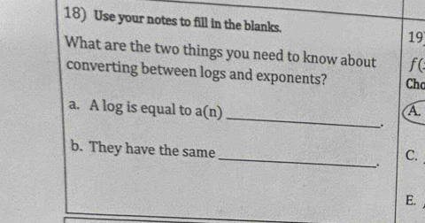 Use your notes to fill in the blanks. 19 
What are the two things you need to know about f( 
converting between logs and exponents? Chc 
_ 
a. A log is equal to a(n) A. 
_ 
b. They have the same 
C. 
. 
E.