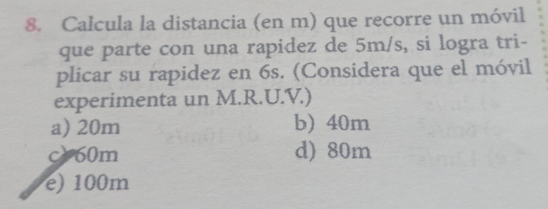 Calcula la distancia (en m) que recorre un móvil
que parte con una rapidez de 5m/s, si logra tri-
plicar su rapidez en 6s. (Considera que el móvil
experimenta un M.R.U.V.)
a) 20m
b) 40m
c) 60m
d) 80m
e) 100m