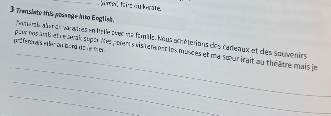 (aimer) faire du karaté. 
3 Translate this passage into English. 
_ 
J’aimerais aller en vacances en Italie avec ma famille. Nous achèterions des cadeaux et des souvenirs 
préférerais aller au bord de la mer. 
_ 
pour nos amis et ce serait super. Mes parents visiteraient les musées et ma sœur irait au théâtre mais je 
_ 
_