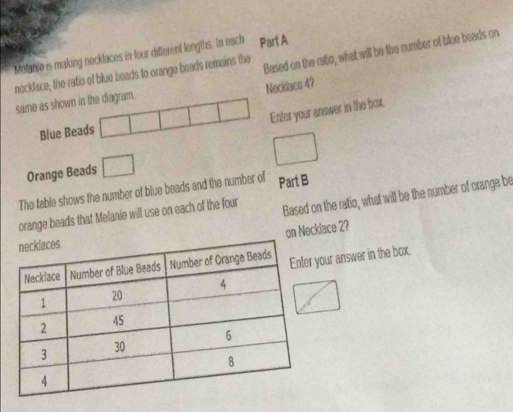 Based on the ratio, what will be the number of blue beads on 
Metanie is making necklaces in four different lengths. In each Part A 
necklace, the ratio of blue beads to orange beads remains the 
Necklace 4? 
same as shown in the diagram. 
^□  
Enter your answer in the box. 
Blue Beads | 
Orange Beads □
□ 
The table shows the number of blue beads and the number of Part B 
orange beads that Melanie will use on each of the four 
Based on the ratio, what will be the number of orange be 
on Necklace 2? 
your answer in the box.