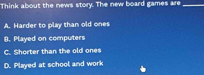 Think about the news story. The new board games are_
A. Harder to play than old ones
B. Played on computers
C. Shorter than the old ones
D. Played at school and work