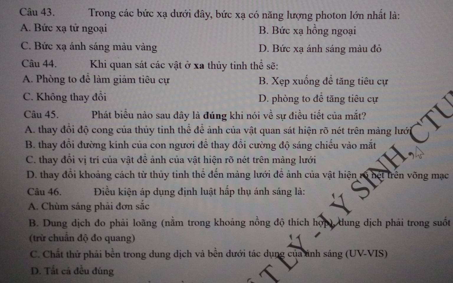 Trong các bức xạ dưới đây, bức xạ có năng lượng photon lớn nhất là:
A. Bức xạ tử ngoại B. Bức xạ hồng ngoại
C. Bức xạ ánh sáng màu vàng D. Bức xạ ánh sáng màu đỏ
Câu 44. Khi quan sát các vật ở xa thủy tinh thể sẽ:
A. Phòng to để làm giảm tiêu cự B. Xẹp xuống để tăng tiêu cự
C. Không thay đồi D. phòng to để tăng tiêu cự
Câu 45. Phát biểu nào sau đây là đúng khi nói về sự điều tiết của mắt?
A. thay đồi độ cong của thủy tinh thể để ảnh của vật quan sát hiện rõ nét trên màng lưới
B. thay đổi đường kính của con ngươi để thay đổi cường độ sáng chiếu vào mắt
C. thay đổi vị trí của vật để ảnh của vật hiện rõ nét trên màng lưới
D. thay đổi khoảng cách từ thủy tinh thể đến màng lưới để ảnh của vật hiện rố nét trên võng mạc
Câu 46. Điều kiện áp dụng định luật hấp thụ ánh sáng là:
A. Chùm sáng phải đơn sắc
B. Dung dịch đo phải loãng (nằm trong khoảng nồng độ thích hợp), dung dịch phải trong suốt
(trừ chuẩn độ đo quang)
C. Chất thử phải bền trong dung dịch và bền dưới tác dụng của ánh sáng (UV-VIS)
D. Tất cả đều đúng