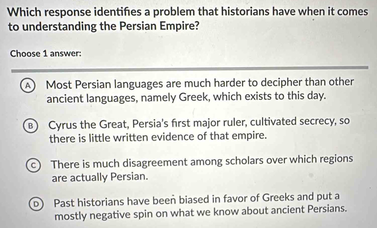 Which response identifes a problem that historians have when it comes
to understanding the Persian Empire?
Choose 1 answer:
A) Most Persian languages are much harder to decipher than other
ancient languages, namely Greek, which exists to this day.
B) Cyrus the Great, Persia’s first major ruler, cultivated secrecy, so
there is little written evidence of that empire.
c) There is much disagreement among scholars over which regions
are actually Persian.
D Past historians have been biased in favor of Greeks and put a
mostly negative spin on what we know about ancient Persians.