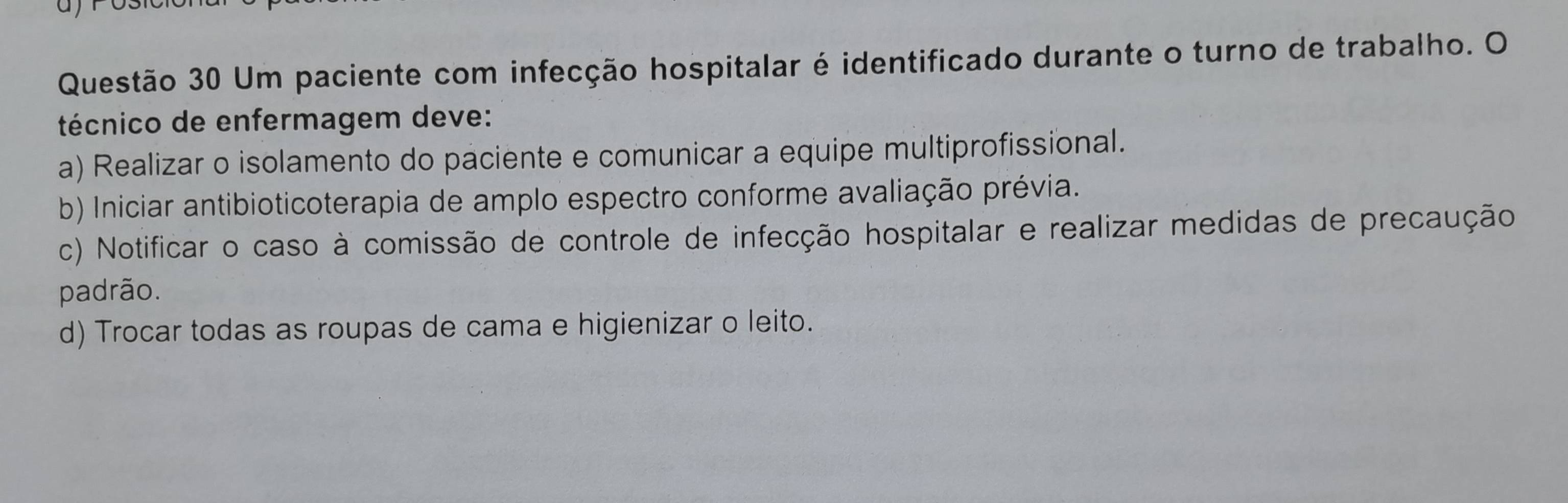 Um paciente com infecção hospitalar é identificado durante o turno de trabalho. O
técnico de enfermagem deve:
a) Realizar o isolamento do paciente e comunicar a equipe multiprofissional.
b) Iniciar antibioticoterapia de amplo espectro conforme avaliação prévia.
c) Notificar o caso à comissão de controle de infecção hospitalar e realizar medidas de precaução
padrão.
d) Trocar todas as roupas de cama e higienizar o leito.