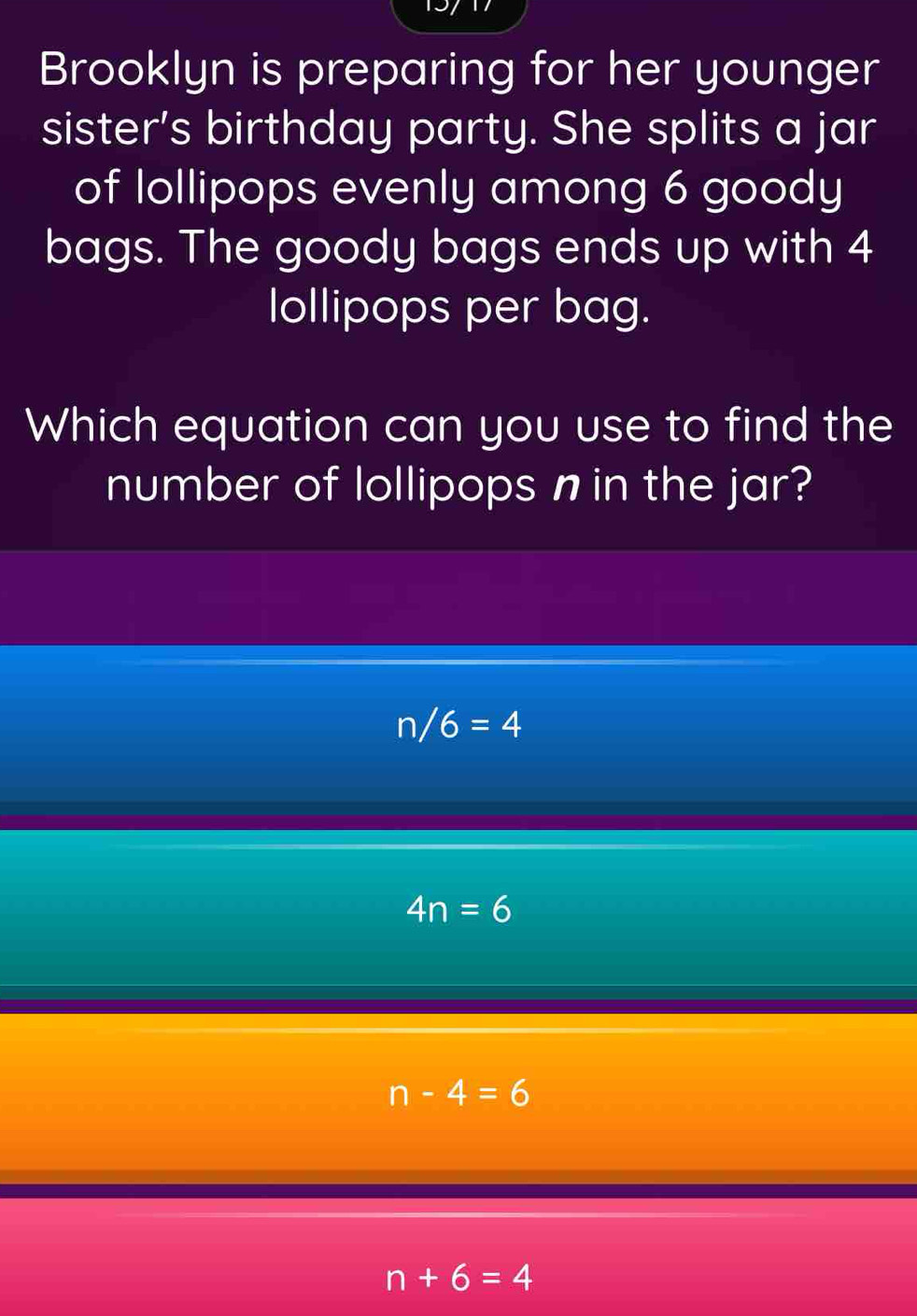 Brooklyn is preparing for her younger
sister's birthday party. She splits a jar
of lollipops evenly among 6 goody
bags. The goody bags ends up with 4
lollipops per bag.
Which equation can you use to find the
number of lollipops n in the jar?
n/6=4
4n=6
n-4=6
n+6=4