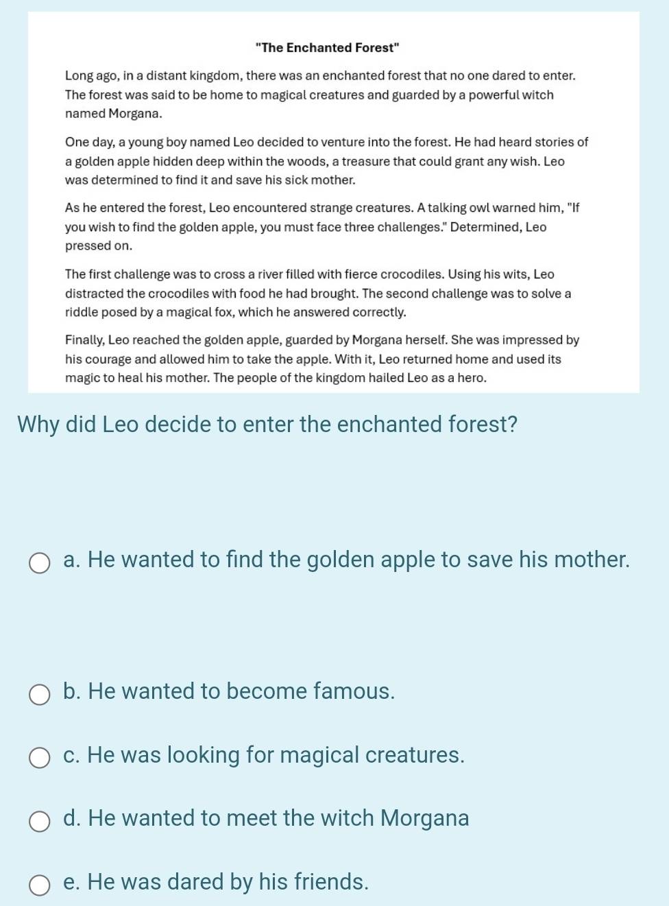 "The Enchanted Forest"
Long ago, in a distant kingdom, there was an enchanted forest that no one dared to enter.
The forest was said to be home to magical creatures and guarded by a powerful witch
named Morgana.
One day, a young boy named Leo decided to venture into the forest. He had heard stories of
a golden apple hidden deep within the woods, a treasure that could grant any wish. Leo
was determined to find it and save his sick mother.
As he entered the forest, Leo encountered strange creatures. A talking owl warned him, "If
you wish to find the golden apple, you must face three challenges." Determined, Leo
pressed on.
The first challenge was to cross a river filled with fierce crocodiles. Using his wits, Leo
distracted the crocodiles with food he had brought. The second challenge was to solve a
riddle posed by a magical fox, which he answered correctly.
Finally, Leo reached the golden apple, guarded by Morgana herself. She was impressed by
his courage and allowed him to take the apple. With it, Leo returned home and used its
magic to heal his mother. The people of the kingdom hailed Leo as a hero.
Why did Leo decide to enter the enchanted forest?
a. He wanted to find the golden apple to save his mother.
b. He wanted to become famous.
c. He was looking for magical creatures.
d. He wanted to meet the witch Morgana
e. He was dared by his friends.