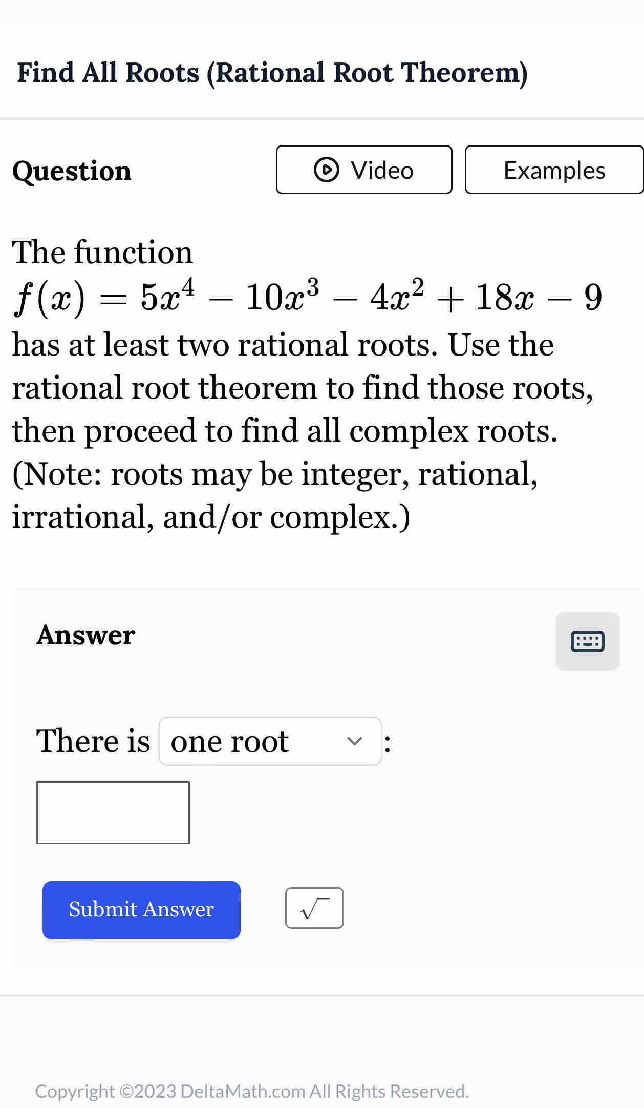 Find All Roots (Rational Root Theorem) 
Question Video Examples 
The function
f(x)=5x^4-10x^3-4x^2+18x-9
has at least two rational roots. Use the 
rational root theorem to find those roots, 
then proceed to find all complex roots. 
(Note: roots may be integer, rational, 
irrational, and/or complex.) 
Answer 
There is one root : 
Submit Answer sqrt() 
Copyright ©2023 DeltaMath.com All Rights Reserved.