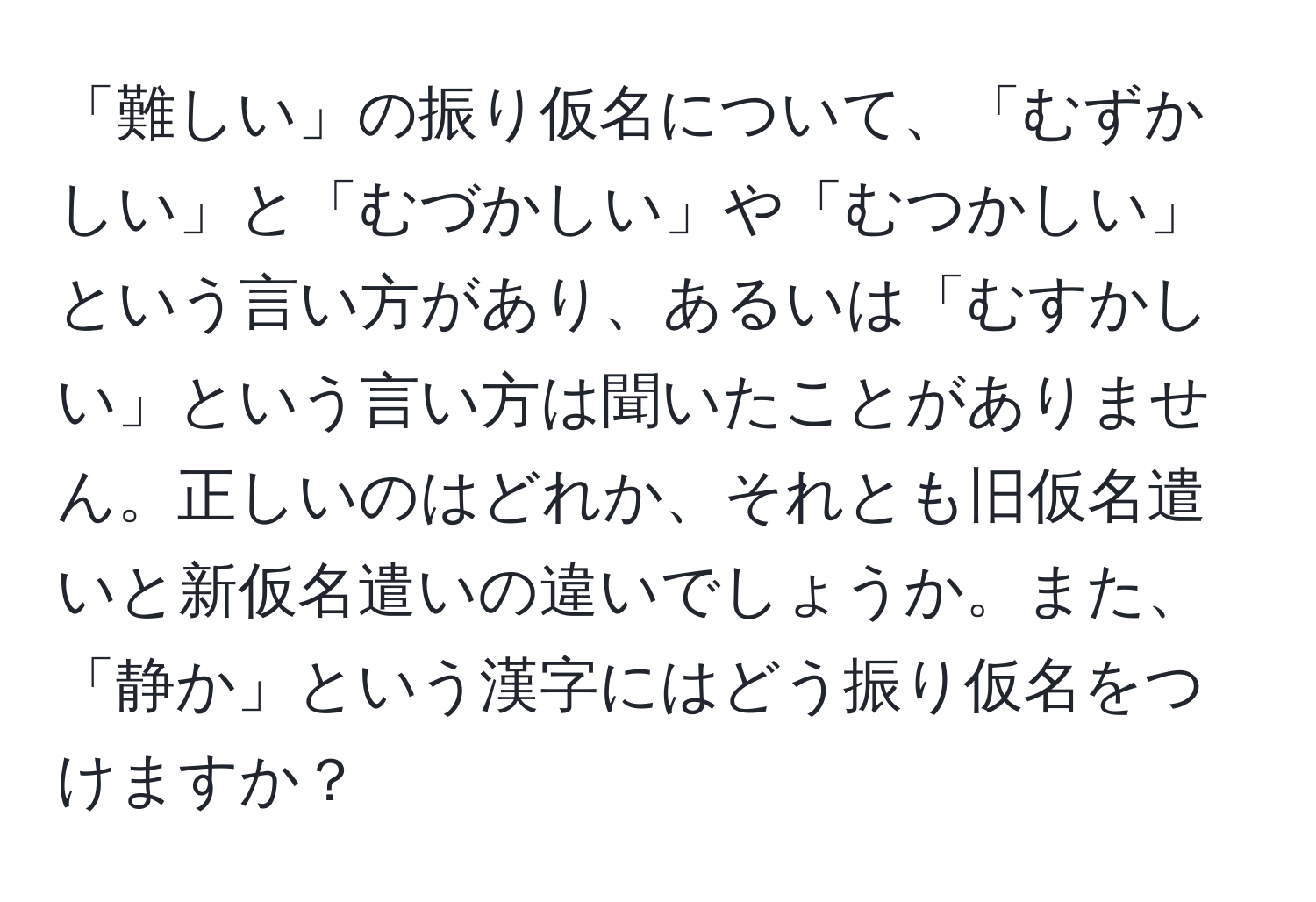 「難しい」の振り仮名について、「むずかしい」と「むづかしい」や「むつかしい」という言い方があり、あるいは「むすかしい」という言い方は聞いたことがありません。正しいのはどれか、それとも旧仮名遣いと新仮名遣いの違いでしょうか。また、「静か」という漢字にはどう振り仮名をつけますか？