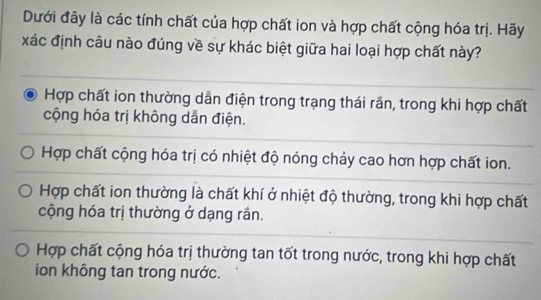 Dưới đây là các tính chất của hợp chất ion và hợp chất cộng hóa trị. Hãy
xác định câu nào đúng về sự khác biệt giữa hai loại hợp chất này?
Hợp chất ion thường dẫn điện trong trạng thái rắn, trong khi hợp chất
cộng hóa trị không dẫn điện.
Hợp chất cộng hóa trị có nhiệt độ nóng chảy cao hơn hợp chất ion.
Hợp chất ion thường là chất khí ở nhiệt độ thường, trong khi hợp chất
cộng hóa trị thường ở dạng rần.
Hợp chất cộng hóa trị thường tan tốt trong nước, trong khi hợp chất
ion không tan trong nước.