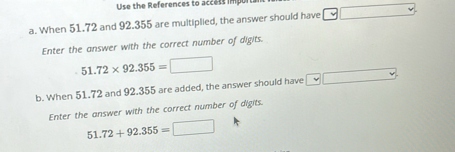 Use the References to access import. 
a. When 51.72 and 92.355 are multiplied, the answer should have 
Enter the answer with the correct number of digits.
51.72* 92.355=□
b. When 51.72 and 92.355 are added, the answer should have 
Enter the answer with the correct number of digits.
51.72+92.355=□