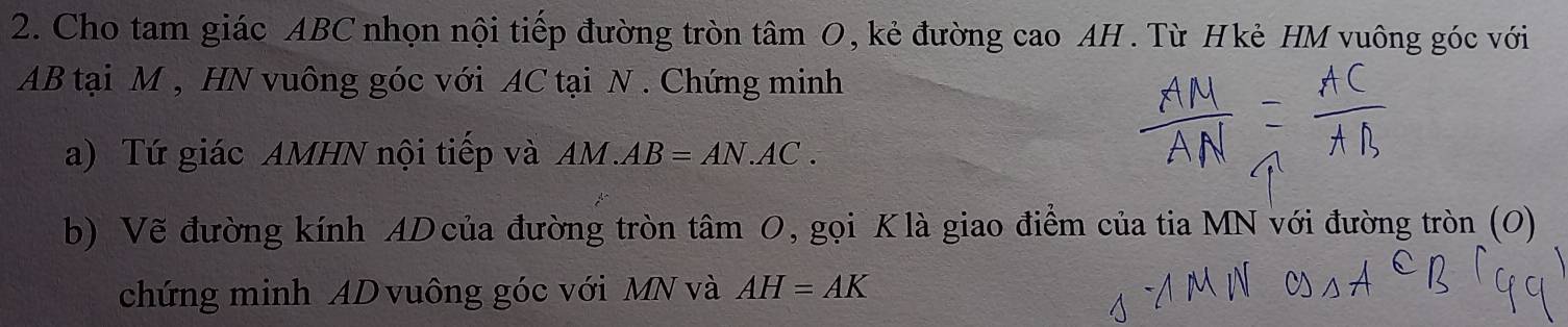 Cho tam giác ABC nhọn nội tiếp đường tròn tâm O, kẻ đường cao AH. Từ Hkẻ HM vuông góc với
AB tại M , HN vuông góc với AC tại N. Chứng minh 
a) Tứ giác AMHN nội tiếp và AM.AB=AN.AC. 
b) Vẽ đường kính AD của đường tròn tâm 0, gọi Klà giao điểm của tia MN với đường tròn (0) 
chứng minh AD vuông góc với MN và AH=AK