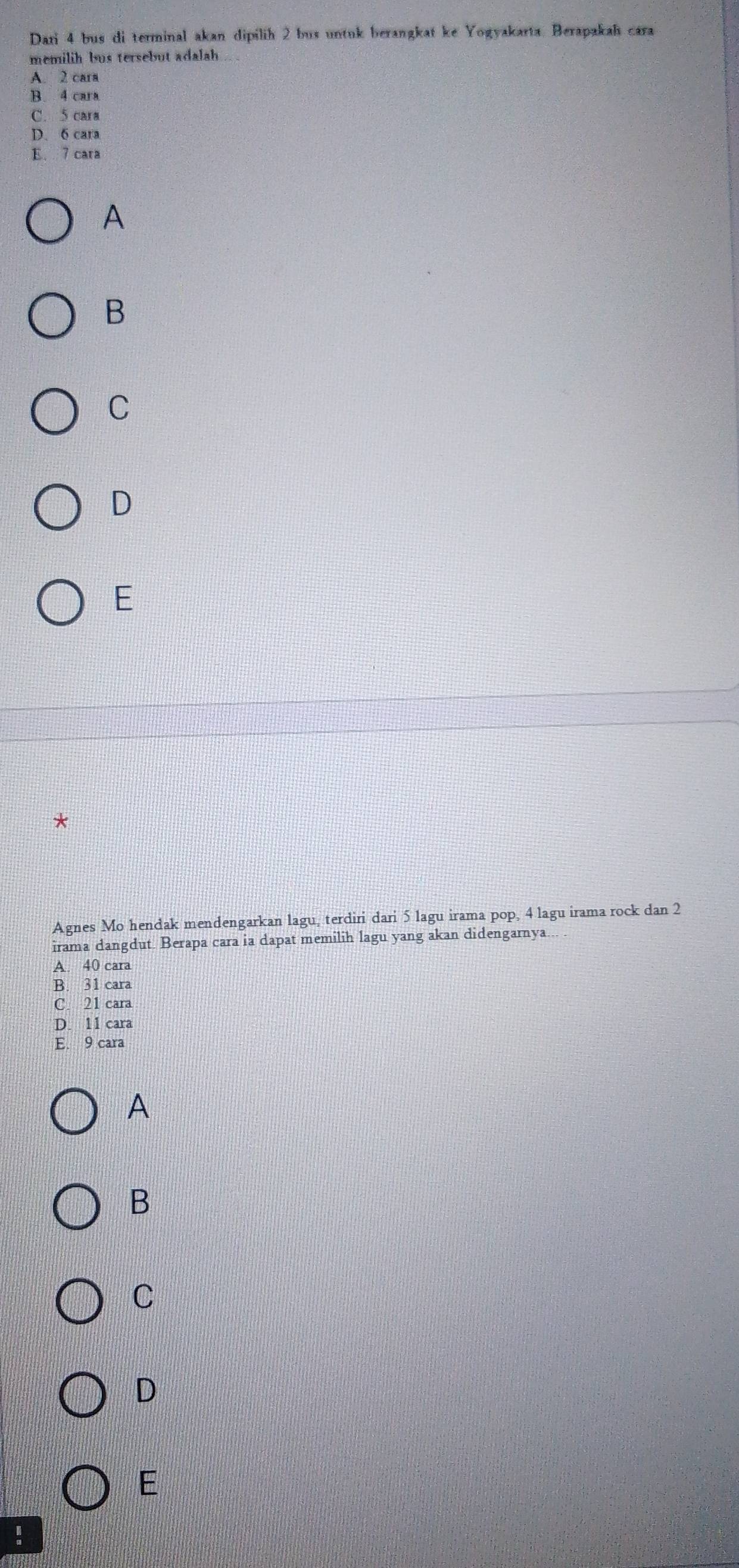Dari 4 bus di terminal akan dipilih 2 bus untuk berangkat ke Yogyakarta. Berapakah cara
memilih bus tersebut adalah
A. 2 cara
B. 4 cara
C. 5 cara
D. 6 cara
E. 7 cara
A
B
C
D
E
*
Agnes Mo hendak mendengarkan lagu, terdiri dari 5 lagu irama pop, 4 lagu irama rock dan 2
irama dangdut. Berapa cara ia dapat memilih lagu yang akan didengarnya... .
A. 40 cara
B. 31 cara
C. 21 cara
D. 11 cara
E. 9 cara
A
B
C
D
E
!
