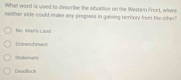 What word is used to describe the situation on the Western Front, where
neither side could make any progress in gaining territory from the other?
No Man's Land
Entrenchment
Stalemate
Deadlock