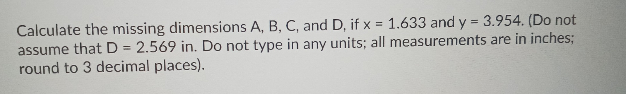 Calculate the missing dimensions A, B, C, and D, if x=1.633 and y=3.954. (Do not 
assume that D=2.569 in. Do not type in any units; all measurements are in inches; 
round to 3 decimal places).