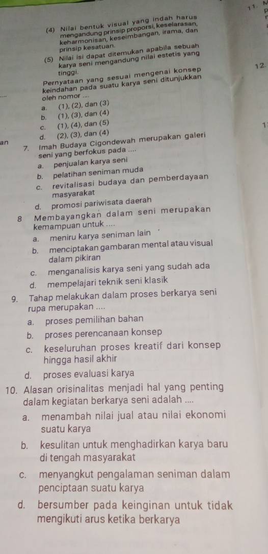 (4) Nilai bentuk visual yang indah harus
mengandung prinsip proporsi, keselarasan,
prinsip kesatuan. keharmonisan, keseimbangan, irama, dan
(5) Nilai isi dapat ditemukan apabila sebuah
karya seni mengandung nilai estetis yang
tinggi.
Pernyataan yang sesuai mengenai konsep 12.
keindahan pada suatu karya seni ditunjukkan
oleh nomor ....
a. (1), (2), dan (3)
b. (1), (3), dan (4)
c. (1), (4), dan (5)
1
d. (2), (3), dan (4)
7. Imah Budaya Cigondewah merupakan galeri
an
seni yang berfokus pada ....
a. penjualan karya seni
b. pelatihan seniman muda
c. revitalisasi budaya dan pemberdayaan
masyarakat
d. promosi pariwisata daerah
8 Membayangkan dalam seni merupakan
kemampuan untuk ....
a. meniru karya seniman lain
b. menciptakan gambaran mental atau visual
dalam pikiran
c. menganalisis karya seni yang sudah ada
d. mempelajari teknik seni klasik
9. Tahap melakukan dalam proses berkarya seni
rupa merupakan ....
a. proses pemilihan bahan
b. proses perencanaan konsep
c. keseluruhan proses kreatif dari konsep
hingga hasil akhir
d. proses evaluasi karya
10. Alasan orisinalitas menjadi hal yang penting
dalam kegiatan berkarya seni adalah ....
a. menambah nilai jual atau nilai ekonomi
suatu karya
b. kesulitan untuk menghadirkan karya baru
di tengah masyarakat
c. menyangkut pengalaman seniman dalam
penciptaan suatu karya
d. bersumber pada keinginan untuk tidak
mengikuti arus ketika berkarya