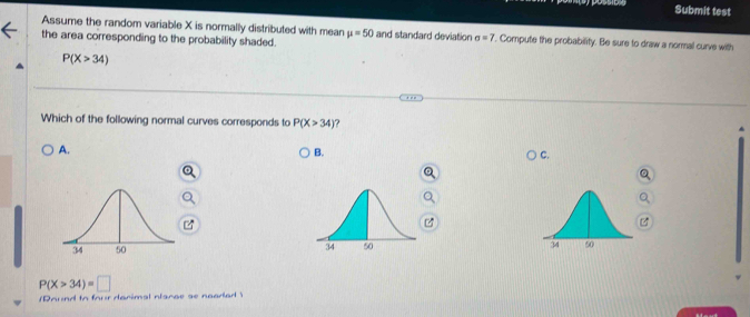 Assume the random variable X is normally distributed with mean mu =50 and standard deviation sigma =7. Compute the probability. Be sure to draw a normal curve with
the area corresponding to the probability shaded.
P(X>34)
Which of the following normal curves corresponds to P(X>34) ?
A.
B.
C.

P(X>34)=□
n n to fnur danimal ntanae se nacdan 
ext