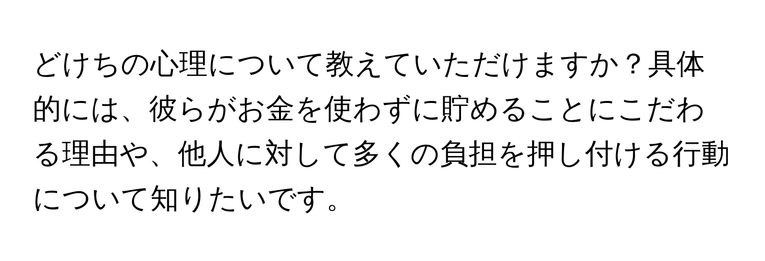 どけちの心理について教えていただけますか？具体的には、彼らがお金を使わずに貯めることにこだわる理由や、他人に対して多くの負担を押し付ける行動について知りたいです。