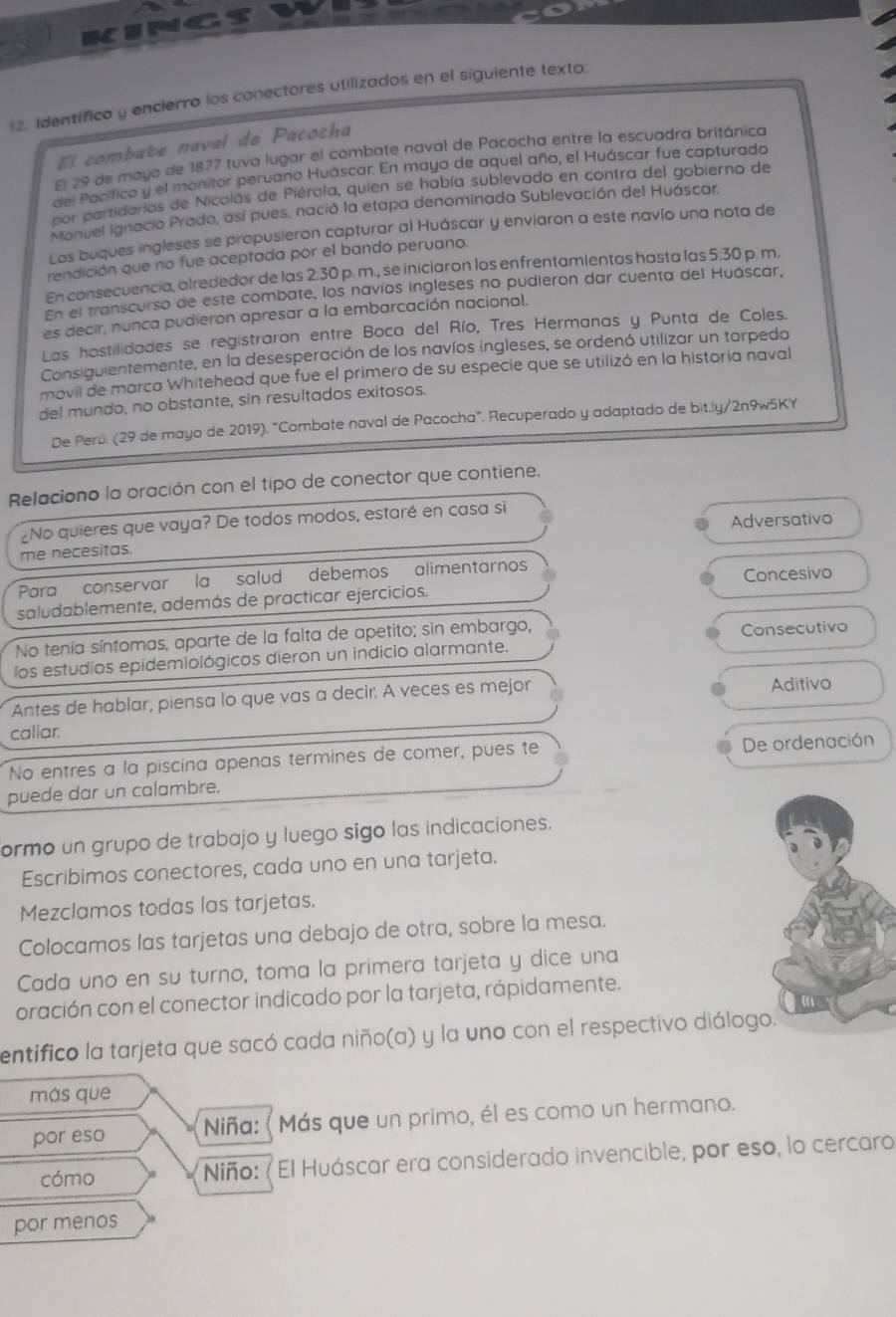 KING
12. Identífico y encierro los conectores utilizados en el siguiente texto:
El combate naval de Pacocha
El 29 de mayo de 1877 tuvo lugar el combate naval de Pacocha entre la escuadra británica
del Pacífico y el monitor peruano Huáscar. En mayo de aquel año, el Huáscar fue capturado
por partidarios de Nicolás de Piérola, quien se había sublevado en contra del gobierno de
Manuel ignacio Prado, así pues, nació la etapa denominada Sublevación del Huáscar.
Las buques ingleses se propusieron capturar al Huáscar y enviaron a este navío una nota de
rendición que no fue aceptada por el bando peruano.
En consecuencia, alrededor de las 2:30 p. m., se iniciaron los enfrentamientos hasta las 5:30 p. m,
En el transcurso de este combate, los navíos ingleses no pudieron dar cuenta del Huáscar,
es decir, nunca pudieron apresar a la embarcación nacional.
Las hostilidades se registraron entre Boca del Río, Tres Hermanas y Punta de Coles.
Consiguientemente, en la desesperación de los navíos ingleses, se ordenó utilizar un torpedo
movil de marca Whitehead que fue el primero de su especie que se utilizó en la historia naval
del mundo, no obstante, sin resultados exitosos.
De Perú. (29 de mayo de 2019). “Combate naval de Pacocha”. Recuperado y adaptado de bit.ly/2n9w5KY
Relaciono la oración con el tipo de conector que contiene.
Adversativo
¿No quieres que vaya? De todos modos, estaré en casa si
me necesitas.
Para conservar la salud debemos alimentarnos
saludablemente, además de practicar ejercicios. Concesivo
No tenia síntomas, aparte de la falta de apetito; sin embargo,
los estudios epidemiológicos dieron un indicio alarmante. Consecutivo
Antes de hablar, piensa lo que vas a decir. A veces es mejor Aditivo
callar.
No entres a la piscina apenas termines de comer, pues te De ordenación
puede dar un calambre.
ormo un grupo de trabajo y luego sigo las indicaciones.
Escribimos conectores, cada uno en una tarjeta.
Mezclamos todas las tarjetas.
Colocamos las tarjetas una debajo de otra, sobre la mesa.
Cada uno en su turno, toma la primera tarjeta y dice una
oración con el conector indicado por la tarjeta, rápidamente.
entifico la tarjeta que sacó cada niño(a) y la uno con el respectivo diálogo.
más que
por eso Niña: :  Más que un primo, él es como un hermano.
cómo Niño:  ( El Huáscar era considerado invencible, por eso, lo cercaro
por menos