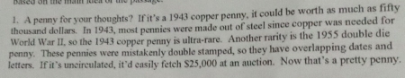 A penny for your thoughts? If it’s a 1943 copper penny, it could be worth as much as fifty 
thousand dollars. In 1943, most pennies were made out of steel since copper was needed for 
World War II, so the 1943 copper penny is ultra-rare. Another rarity is the 1955 double die 
penny. These pennies were mistakenly double stamped, so they have overlapping dates and 
letters. If it’s uncirculated, it’d easily fetch S25,000 at an auction. Now that’s a pretty penny.