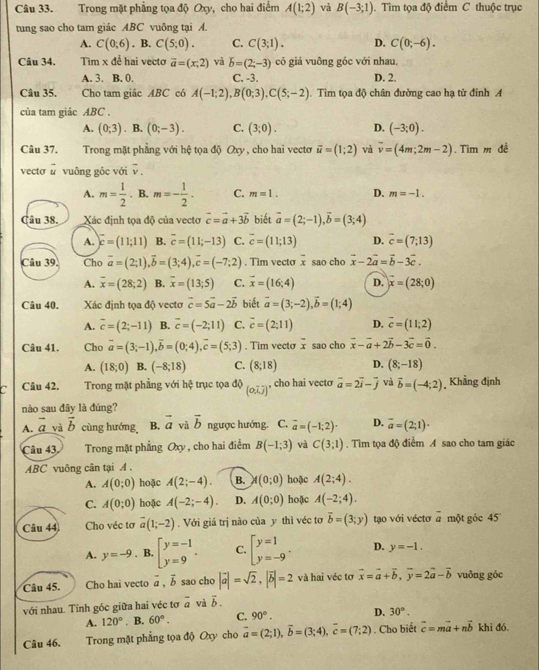 Trong mặt phẳng tọa độ Oxy, cho hai điểm A(1;2) và B(-3;1). Tìm tọa độ điểm C thuộc trục
tung sao cho tam giác ABC vuông tại A.
A. C(0;6). B. C(5;0). C. C(3;1). D. C(0;-6).
Câu 34. Tìm x để hai vecto vector a=(x;2) và overline b=(2;-3) có giá vuông góc với nhau.
A. 3. B. 0. C. -3. D. 2.
Câu 35. Cho tam giác ABC có A(-1;2),B(0;3),C(5;-2) Tìm tọa độ chân đường cao hạ từ đỉnh A
của tam giác ABC .
A. (0;3). B. (0;-3). C. (3;0). D. (-3;0).
Câu 37. Trong mặt phẳng với hệ tọa độ Oxy , cho hai vectơ vector u=(1;2) và overline v=(4m;2m-2). Tìm m đề
vecto vector u vuông góc với vector v.
A. m= 1/2 . B. m=- 1/2 . C. m=1. D. m=-1.
âu 38. Xác định tọa độ của vectơ vector c=vector a+3vector b biết vector a=(2;-1),vector b=(3;4)
A. vector c=(11;11) B. overline c=(11;-13) C. vector c=(11;13) D. vector c=(7;13)
Câu 39. Cho vector a=(2;1),vector b=(3;4),vector c=(-7;2). Tìm vecto vector x sao cho vector x-2vector a=vector b-3vector c.
A. overline x=(28;2) B. overline x=(13;5) C. vector x=(16;4) D. vector x=(28;0)
Câu 40. Xác định tọa độ vectơ vector c=5vector a-2vector b biết vector a=(3;-2),vector b=(1;4)
A. overline c=(2;-11) B. vector c=(-2;11) C. vector c=(2;11) D. vector c=(11;2)
Câu 41. Cho vector a=(3;-1),vector b=(0;4),vector c=(5;3). Tim vecto vector x sao cho vector x-vector a+2vector b-3vector c=vector 0.
A. (18;0) B. (-8;18) C. (8;18) D. (8;-18)
a Câu 42. Trong mặt phẳng với hệ trục tọa dQ_(O_2,overline J) , cho hai vecto vector a=2vector i-vector j và vector b=(-4;2) Khẳng định
nào sau đây là đúng?
A. vector a và vector b cùng hướng B. vector a và vector b ngược hướng. C. vector a=(-1;2)· D. vector a=(2;1)·
Câu 43, Trong mặt phẳng Oxy, cho hai điểm B(-1;3) và C(3;1). Tìm tọa độ điểm A sao cho tam giác
ABC vuông cân tại A .
A. A(0;0) hoặc A(2;-4). B. A(0;0) hoặc A(2;4).
C. A(0;0) hoặc A(-2;-4). D. A(0;0) hoặc A(-2;4).
Câu 44 Cho véc tơ overline a(1;-2). Với giá trị nào của y thì véc tơ overline b=(3;y) tạo với véctơ overline a một góc 45
A. y=-9. B. beginbmatrix y=-1 y=9endarray. . C. beginbmatrix y=1 y=-9endarray. . D. y=-1.
Câu 45. Cho hai vecto vector a,vector b sao cho |vector a|=sqrt(2),|vector b|=2 và hai véc tơ vector x=vector a+vector b,vector y=2vector a-vector b vuông góc
với nhau. Tính góc giữa hai véc tơ vector a và vector b.
A. 120°. B. 60°. C. 90°.
D. 30°.
Câu 46. Trong mặt phẳng tọa độ Oxy cho vector a=(2;1),vector b=(3;4),vector c=(7;2). Cho biết vector c=mvector a+nvector b khi đó.