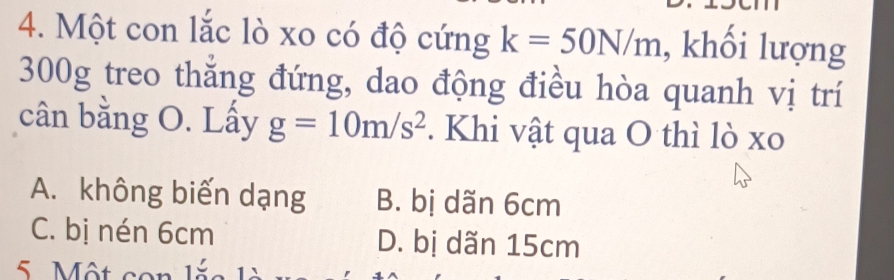 Một con lắc lò xo có độ cứng k=50N/m , khối lượng
300g treo thẳng đứng, dao động điều hòa quanh vị trí
cân bằng O. Lấy g=10m/s^2. Khi vật qua O thì lò xo
A. không biến dạng B. bị dãn 6cm
C. bị nén 6cm D. bị dãn 15cm