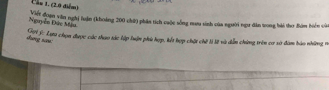 Viết đoạn văn nghị luận (khoảng 200 chữ) phân tích cuộc sống mưu sinh của người ngư dân trong bài thơ Bám biển của 
Nguyễn Đức Mậu. 
Gợi ý: Lựa chọn được các thao tác lập luận phù hợp, kết hợp chặt chẽ li lẽ và dẫn chứng trên cơ sở đảm bảo những n 
dung sau: