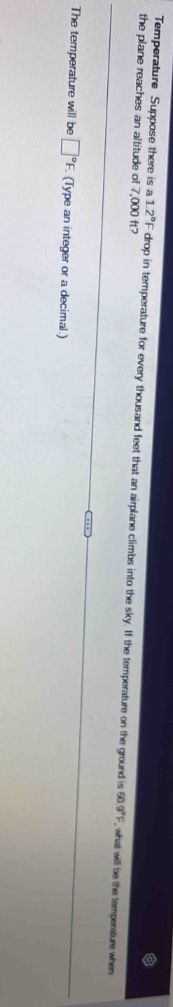 Temperature Suppose there is a 1.2°F
the plane reaches an altitude of 7,000 ft? drop in temperature for every thousand feet that an airplane climbs into the sky. If the temperature on the ground is 60.9°F , what will be the temperature when 
The temperature will be □°F. (Type an integer or a decimal.)