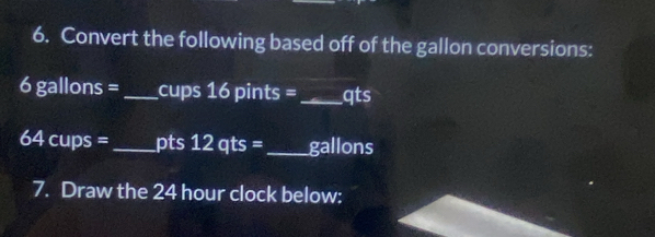 Convert the following based off of the gallon conversions:
6 gallons = _ cups 16 pints =_  qts
64 cups = _ pts 12qts= _  gallons
7. Draw the 24 hour clock below: