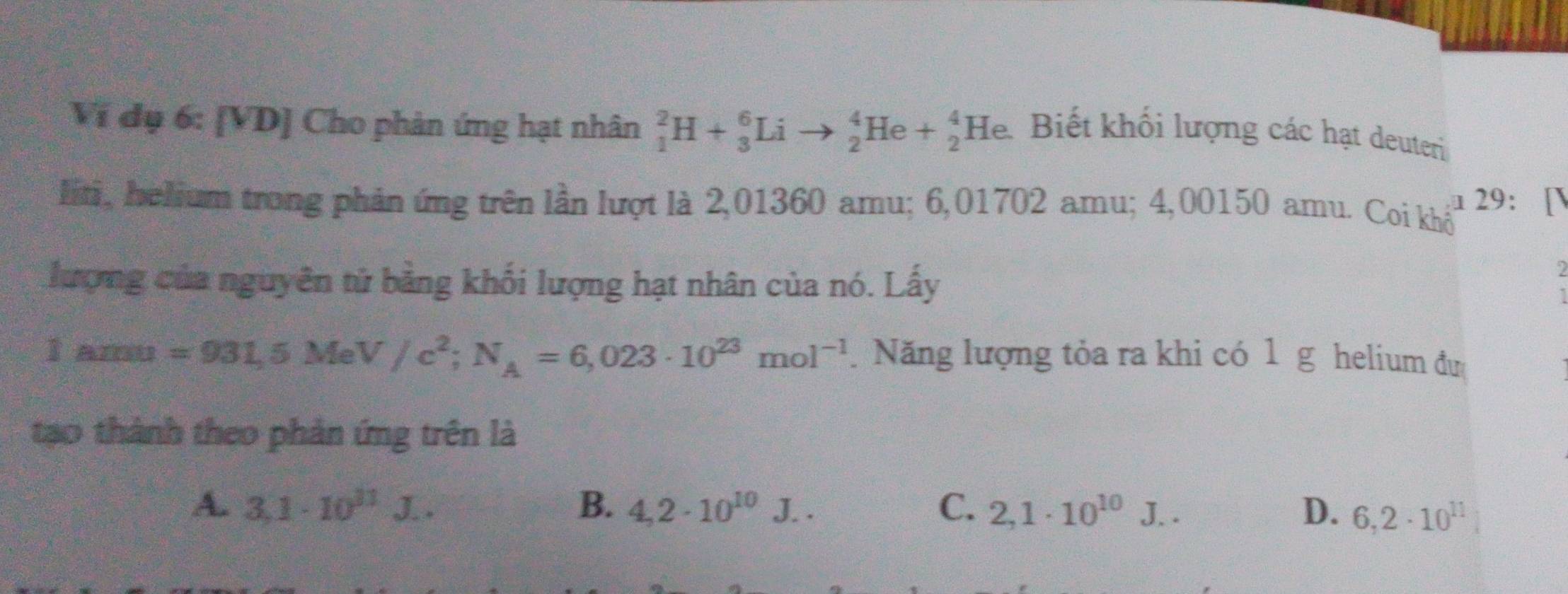 Ví đụ 6: [VD] Cho phản ứng hạt nhân _1^(2H+_3^6Li to _2^4He+_2^4He. a
Biết khối lượng các hạt deuteri
lini, helium trong phản ứng trên lần lượt là 2,01360 amu; 6,01702 amu; 4,00150 amu. Coi khổ a 29: [
lượng của nguyên tử bằng khối lượng hạt nhân của nó. Lấy
2
I am 90^circ) =931,5MeV/c^2; N_A=6,023· 10^(23)mol^(-1). Năng lượng tỏa ra khi có 1 g helium đu
tạo thành theo phản ứng trên là
A. 3,1· 10^(11)J.. B. 4,2· 10^(10)J.. C. 2,1· 10^(10)J... D. 6,2· 10^(11)