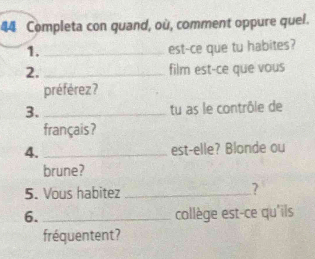 Completa con quand, où, comment oppure quel. 
1._ 
est-ce que tu habites? 
2. _film est-ce que vous 
préférez ? 
3._ 
tu as le contrôle de 
français ? 
4. _est-elle? Blonde ou 
brune? 
5. Vous habitez _? 
6. _collège est-ce qu'ils 
fréquentent?