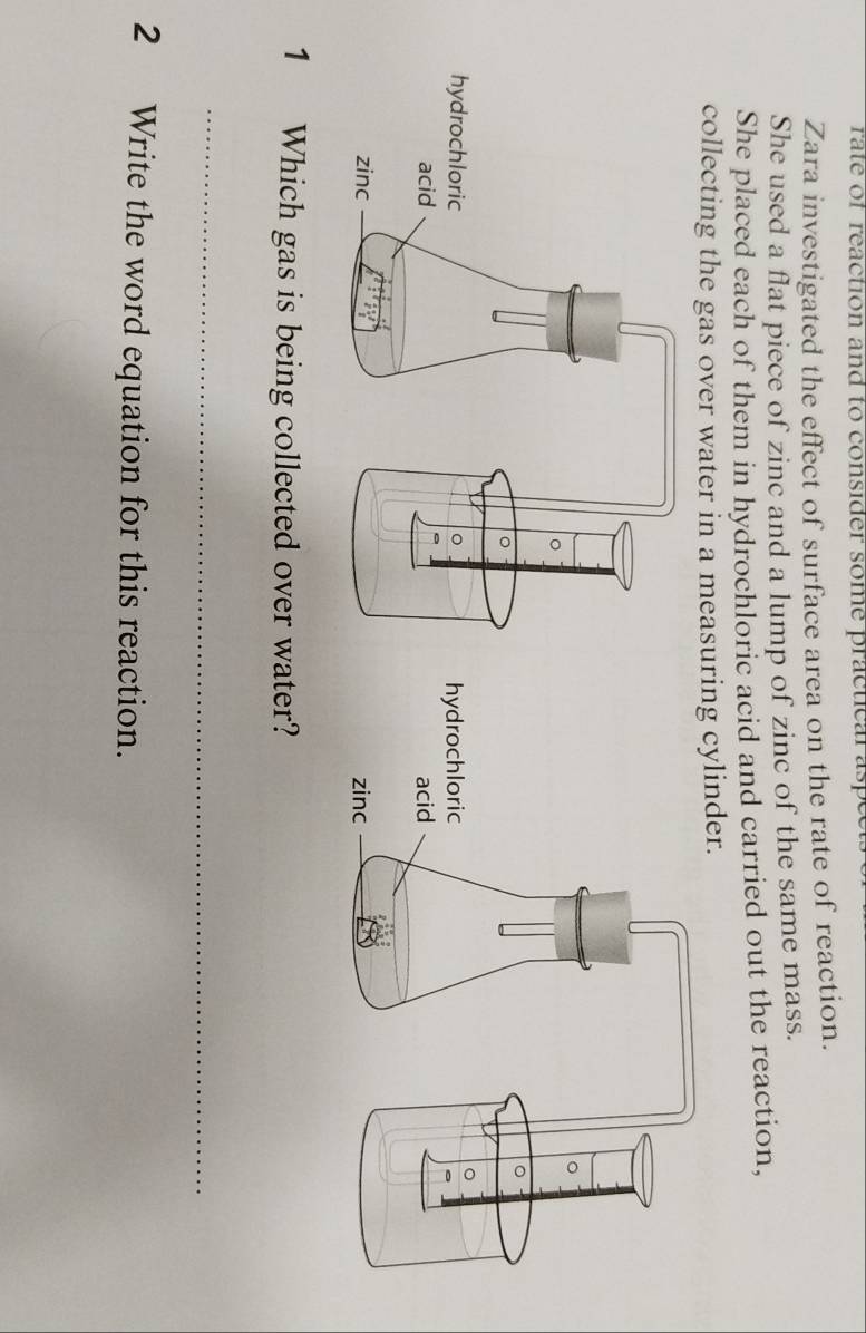 rate of reaction and to consider some practical asp
Zara investigated the effect of surface area on the rate of reaction.
She used a flat piece of zinc and a lump of zinc of the same mass.
She placed each of them in hydrochloric acid and carried out the reaction,
collecting the gas over water in a measuring cylinder.
1 Which gas is being collected over water?
_
2 Write the word equation for this reaction.