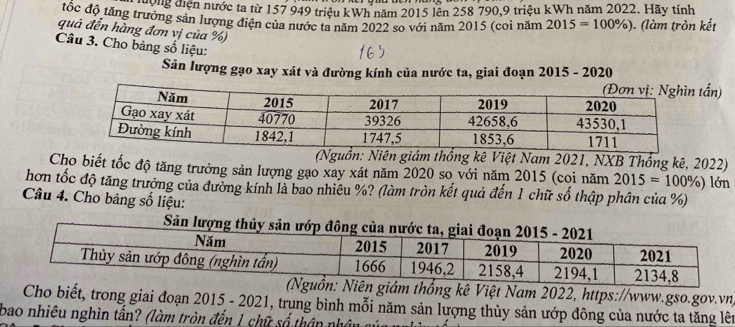 nư n diện nước ta từ 157 949 triệu kWh năm 2015 lên 258 790, 9 triệu kWh năm 2022. Hãy tính 
tốc độ tăng trưởng sản lượng điện của nước ta năm 2022 so với năm 2015 (coi năm 2015=100% ) ). (làm tròn kết 
quả đến hàng đơn vị của %) 
Câu 3. Cho bảng số liệu: 
Săn lượng gạo xay xát và đường kính của nước ta, giai đoạn 2015 - 2020 
ấn) 
(Nguồn: Niên giám thống kê Việt Nam 2021, NXB Thống kê, 2022) 
Cho biết tốc độ tăng trưởng sản lượng gạo xay xát năm 2020 so với năm 2015 (coi năm 2015=100% )
hơn tốc độ tăng trưởng của đường kính là bao nhiêu %? (làm tròn kết quả đến 1 chữ số thập phân của %) lớn 
Câu 4. Cho bảng số liệu: 
Sản lượn 
ám thống kê Việt Nam 2022, https://www.gso.gov.vn) 
Cho biết, trong giai đoạn 2015 - 2021, trung bình mỗi năm sản lượng thủy sản ướp đông của nước ta tăng lên 
bao nhiêu nghìn tấn? (làm tròn đến 1 chữ số thân phân củ