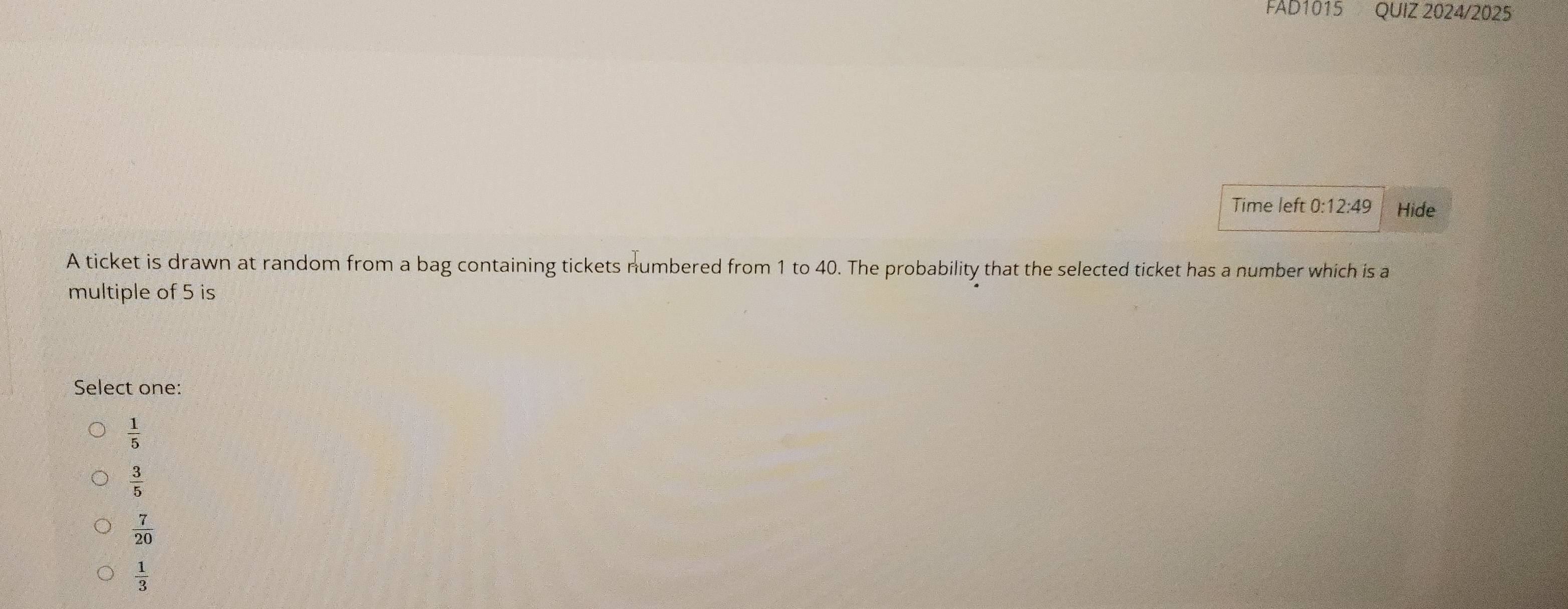 FAD1015 QUIZ 2024/2025
Time left 0:12:49 Hide
A ticket is drawn at random from a bag containing tickets numbered from 1 to 40. The probability that the selected ticket has a number which is a
multiple of 5 is
Select one:
 1/5 
 3/5 
 7/20 
 1/3 