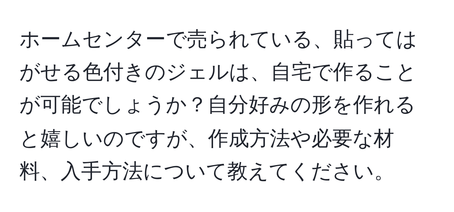 ホームセンターで売られている、貼ってはがせる色付きのジェルは、自宅で作ることが可能でしょうか？自分好みの形を作れると嬉しいのですが、作成方法や必要な材料、入手方法について教えてください。