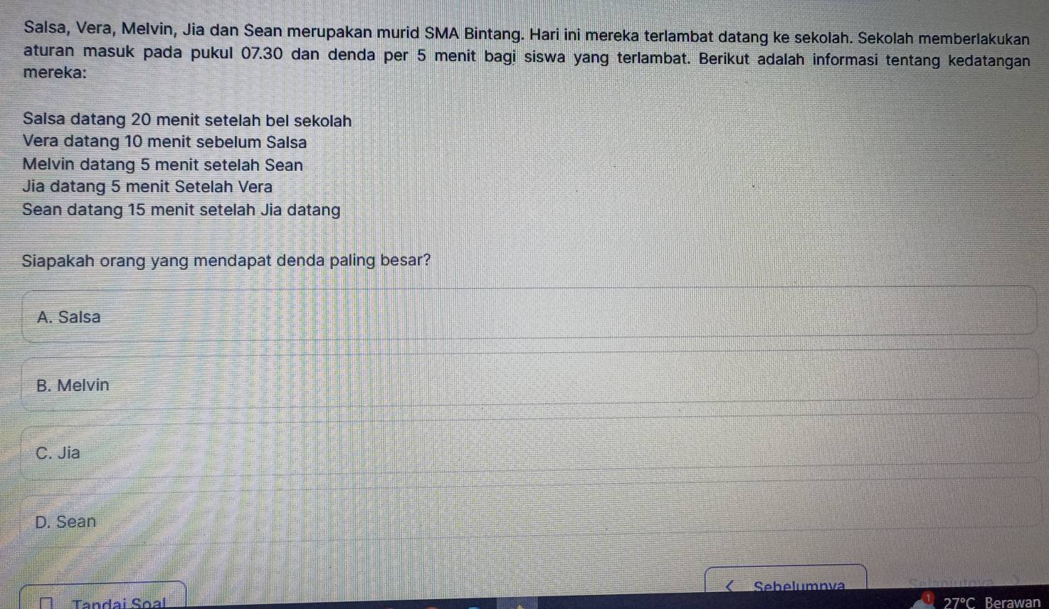 Salsa, Vera, Melvin, Jia dan Sean merupakan murid SMA Bintang. Hari ini mereka terlambat datang ke sekolah. Sekolah memberlakukan
aturan masuk pada pukul 07.30 dan denda per 5 menit bagi siswa yang terlambat. Berikut adalah informasi tentang kedatangan
mereka:
Salsa datang 20 menit setelah bel sekolah
Vera datang 10 menit sebelum Salsa
Melvin datang 5 menit setelah Sean
Jia datang 5 menit Setelah Vera
Sean datang 15 menit setelah Jia datang
Siapakah orang yang mendapat denda paling besar?
A. Salsa
B. Melvin
C. Jia
D. Sean
Sehelumnva
Tandai Soal 27°C Berawan