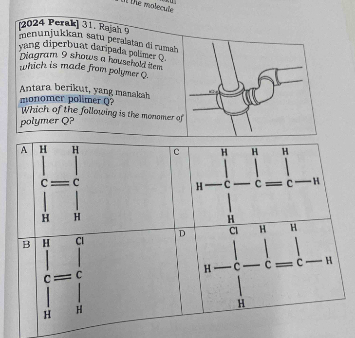 the molecule
[2024 Perak] 31. Rajah 9
menunjukkan satu peralatan di rumah 
yang diperbuat daripada polimer Q.
Diagram 9 shows a household item
which is made from polymer Q.
Antara berikut, yang manakah
aDin
monomer polimer Q?
Which of the following is the monomer of
polymer Q?