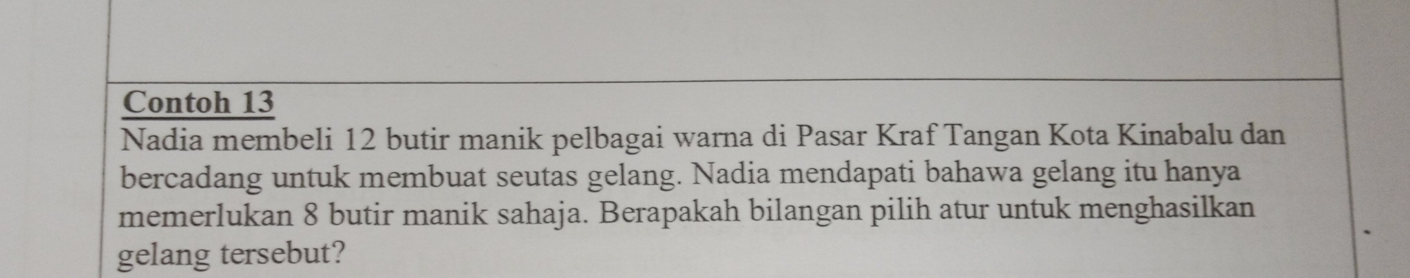 Contoh 13 
Nadia membeli 12 butir manik pelbagai warna di Pasar Kraf Tangan Kota Kinabalu dan 
bercadang untuk membuat seutas gelang. Nadia mendapati bahawa gelang itu hanya 
memerlukan 8 butir manik sahaja. Berapakah bilangan pilih atur untuk menghasilkan 
gelang tersebut?