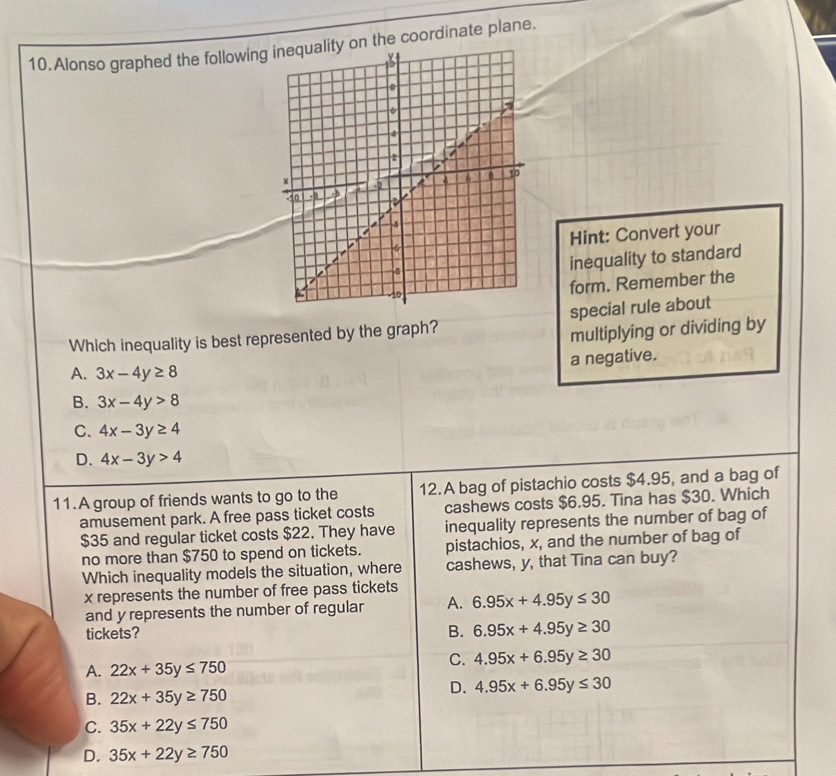 Alonso graphed the followingon the coordinate plane.
Hint: Convert your
inequality to standard
form. Remember the
Which inequality is best represented by the graph? special rule about
multiplying or dividing by
a negative.
A. 3x-4y≥ 8
B. 3x-4y>8
C. 4x-3y≥ 4
D. 4x-3y>4
11.A group of friends wants to go to the 12.A bag of pistachio costs $4.95, and a bag of
amusement park. A free pass ticket costs cashews costs $6.95. Tina has $30. Which
$35 and regular ticket costs $22. They have inequality represents the number of bag of
no more than $750 to spend on tickets. pistachios, x, and the number of bag of
Which inequality models the situation, where cashews, y, that Tina can buy?
x represents the number of free pass tickets
and y represents the number of regular A. 6.95x+4.95y≤ 30
tickets?
B. 6.95x+4.95y≥ 30
A. 22x+35y≤ 750
C. 4.95x+6.95y≥ 30
B. 22x+35y≥ 750
D. 4.95x+6.95y≤ 30
C. 35x+22y≤ 750
D. 35x+22y≥ 750