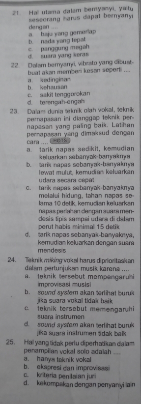 Hal utama dalam bernyanyi, yaitu
seseorang harus dapat bernyanyi
dengan ....
a. baju yang gemerlap
b. nada yang tepat
c. panggung megah
d. suara yang keras
22. Dalam bernyanyi, vibrato yang dibuat-
buat akan memberi kesan seperti ....
a. kedinginan
b. kehausan
c. sakit tenggorokan
d. terengah-engah
23. Dalam dunia teknik olah vokal, teknik
pernapasan ini dianggap teknik per-
napasan yang paling baik. Latihan
pernapasan yang dimaksud dengan
cara ....  HOTS
a. tarik napas sedikit, kemudian
keluarkan sebanyak-banyaknya
b. tarik napas sebanyak-banyaknya
lewat mulut, kemudian keluarkan
udara secara cepat
c. tarik napas sebanyak-banyaknya
melalui hidung, tahan napas se-
lama 10 detik, kemudian keluarkan
napas perlahan dengan suara men-
desis tipis sampai udara di dalam
perut habis minimal 15 detik
d. tarik napas sebanyak-banyaknya,
kemudian keluarkan dengan suara
mendesis
24. Teknik miking vokal harus diprioritaskan
dalam pertunjukan musik karena ....
a. teknik tersebut mempengaruhi
improvisasi musisi
b. sound system akan terlihat buruk
jika suara vokal tidak baik
c. teknik tersebut memengaruhi
suara instrumen
d. sound system akan terlihat buruk
jika suara instrumen tidak baik
25. Hal yang tidak perlu diperhatikan dalam
penampilan vokal solo adalah ....
a. hanya teknik vokal
b. ekspresi dan improvisasi
c. kriteria penilaian juri
d. kekompakan dengan penyan yi lain