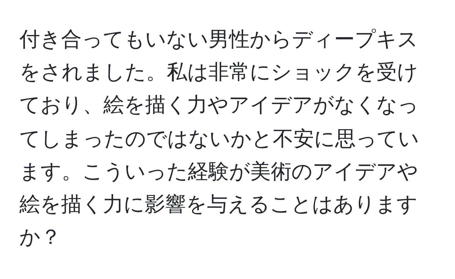 付き合ってもいない男性からディープキスをされました。私は非常にショックを受けており、絵を描く力やアイデアがなくなってしまったのではないかと不安に思っています。こういった経験が美術のアイデアや絵を描く力に影響を与えることはありますか？