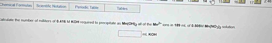 15 16 : 17 2.46 
Chemical Formulas Scientific Notation Periodic Table Tables 
Calculate the number of milliters of 0.416 M KOH required to precipitate as Mn(OH)_2 all of the Mn^(2+) ions in 189 mL of 0.505M Mn(NO_3)_2 solution.
mL KOH