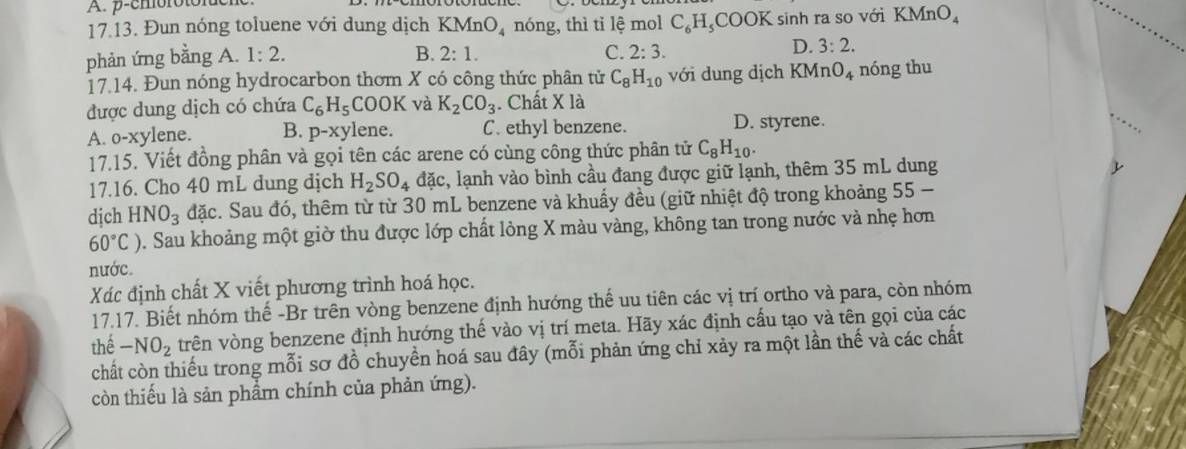 p-choroton
17.13. Đun nóng toluene với dung dịch KMnO_4 nóng, thì tỉ lệ mol C₆H₂COOK sinh ra so với KMnO_4
B.
phản ứng bằng A. 1:2. 2:1.
C. 2:3.
D. 3:2.
17.14. Đun nóng hydrocarbon thơm X có công thức phân tử C_8H_10 với dung dịch KMn O_4 nóng thu
được dung dịch có chứa C_6H_5 COO K và K_2CO_3. Chất * 12
A. o-xylene. B. p-xy lene. C. ethyl benzene. D. styrene.
17.15. Viết đồng phân và gọi tên các arene có cùng công thức phân tử C_8H_10.
17.16. Cho 40 mL dung dịch H_2SO_4 đặc, lạnh vào bình cầu đang được giữ lạnh, thêm 35 mL dung
dịch HNO_3 đặc. Sau đó, thêm từ từ 30 mL benzene và khuẩy đều (giữ nhiệt độ trong khoảng 55 -
60°C) D. Sau khoảng một giờ thu được lớp chất lỏng X màu vàng, không tan trong nước và nhẹ hơn
nước.
Xác định chất X viết phương trình hoá học.
17.17. Biết nhóm thế -Br trên vòng benzene định hướng thế uu tiên các vị trí ortho và para, còn nhóm
thể -NO_2 vrên vòng benzene định hướng thế vào vị trí meta. Hãy xác định cấu tạo và tên gọi của các
chất còn thiếu trong mỗi sơ đồ chuyển hoá sau đây (mỗi phản ứng chỉ xảy ra một lần thế và các chất
còn thiếu là sản phẩm chính của phản ứng).