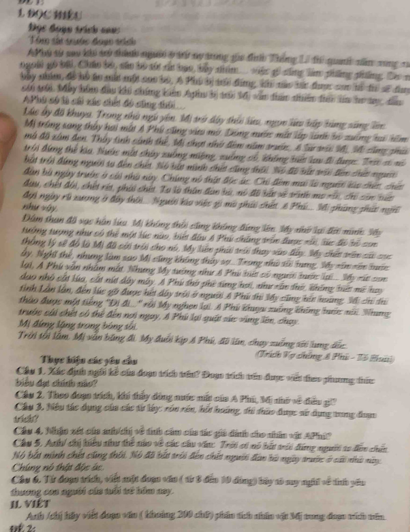 DOCHEU
Đọc Bạạn trích nan 
Thm tán qyớc đoạc tích
Phó từ sao khi có thín người ở t ny trong gia đưh Thắng L đi quah năm rong n
ngoài gó bài, Chúo bộ, cáo bộ sói cc bao, by niểm... việc gi công làm phẳng phống. Đo n
bây nhim, đề hồ to mắt một cao bộ, A Phú bị sổi đứng, th nàc bắt đhược com mà th sĩ đay
cối sới. Máy hóm đầu khi chứng km Aphu bị môi M0) văn dân nhiên điêo lm ho ty, đâo
AP hú só th cái xác chếi đó cũng thời
Lục ấy đã khuya, Trong nhà ngũ yên, Mị trở dây thời lứu, ngọn lử bập hùng săng lên
Mị trống sang thấy hai mất A Phú cũng và mờ. Dông nước mất lập lành bộ xường tai hồm
mô đã xâm đen. Tháy tinh cảnh thể, Mi chợi nhh đêm năm trườn, A Sá mấi M, Mô cũng phúa
trời đứng thể kia, Nước một chúy xuồng miệng, xuồng có, không biết lau tổ đợc. Tr só nô
bắi trời đùng người ta đến chết, Nó bắt ninh chit cũng thới. Nó đi nắc với điên ciết npườt 
dàn bù ngày trước ở cái nhà này, Chúng nó thất độc ác. Chi đêm mai là người làc chiên, chiêc
đau, chếi đội, chết réi, phii chía Ta là thân đàn bù, nó đã bắu sề tước mo rin, chi can niên
đợi ngày rì xương ở đây thời... Người kía việc gi mô phải chết 6 Phi... Si phùng phác ngn
như váy.
Đám than đồ vạc hàn lứa Mị không thời cũng không đứng lên My nhớ lại đới mic Vây
tưởng tượng như có thể một lúc nào, biu đầu A Phú chăng trên được rấn, lúc đỏ bó com
thông lý sẽ đỗ là Mị đã cời trới cho nó, My liên phái trới thay vào đây. My chến tiêm cái cac
ây, Nghĩ thể, nhưng làm sao Mi cũng không thảy sự... Trong nhà sối tng, Mấy sâm sêm hớc
lại, A Phú vẫn nhâm mắt Nhưng My tướng như 8 Phú biết có người bớc lại.. My rất con
dạo nhỏ cất lúa, cắt nút dây máy. A Phú thờ phê từng hợi, như xân thờ, không hiết mề hay
tỉnh Lần lần, đến lúc gờ được hết dây trời ở người A Phú thi My cũng hín hoàng, Mi chi dh
thào được một tiếng 'Di đi...'' rội My nghen lại A Phú khuu xuồng không bước môi. Nhưng
trước cái chết có thể đến nơi ngay, A Phú lại quật sức vùng lên, chạy
Mị đứng lặng trong bóng sối
Trời tối lầm, Mị vẫn băng đi. My đuổi kịp A Phú, đã lân, chạy xuống sới lung đắc
Thục hiện các yêu câu
Trích Vợ chúng & Phú - Tổ Huni
Cầu 1, Xác định ngôi kê của đoạo tích trên? Đoạn tích tên được viết theo phương thức
biểu đạt chính nào?
Cầu 2. Theo đoạo tích, khí thấy đòng nước mất của A Phú, Mi nhớ về điểu giP
Câu 3. Nệu tác dụng của các từ lây: rón rên, hốt hoúng, ti thào được sử dụng trng đuạn
trich?
Cầu 4, Nhận xét của anh chị về tíh cầu của tác gii dịnh cho nhân vật APhiP
Câu 5. Anh/ chi hiểu như thể nào về các cầu văn: Trời oi nó bắu mới đứng người 1o đến chến
Nó bắt minh chết cũng thối. Nó đã bắt trới đến chết người đan bà ngày trước ở cái nhà này
Chúng nó thật độc ác
Câu 6. Từ đoạc trích, viết một đoạn văn ( 1ừ 3 đến 10 đóng) bảy tó sy nghĩ về tnh yêu
thương con người của tổi vế hóm nay.
Il VIÉT
Anh /chị hầy viết đoạo văn ( khoảng 200 chứ) phần tích nhân vật Mj tung đoạn vích vên
4 2