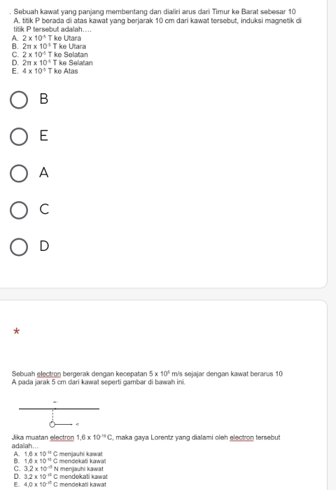 Sebuah kawat yang panjang membentang dan dialiri arus dari Timur ke Barat sebesar 10
A. titik P berada di atas kawat yang berjarak 10 cm dari kawat tersebut, induksi magnetik di
titik P tersebut adalah....
A. 2* 10^(-5) T ke Utara
B. 2π * 10^(-5) T ke Utara
C. 2* 10^(-5) T ke Selatan
D. 2π * 10^(-5) T ke Selatan
E. 4* 10^(-5) T ke Atas
B
E
A
C
D
*
Sebuah electron bergerak dengan kecepatan 5* 10^4 m/s sejajar dengan kawat berarus 10
A pada jarak 5 cm dari kawat seperti gambar di bawah ini.
<
Jika muatan electron  1.6* 10^(-19)C , maka gaya Lorentz yang dialami oleh electron tersebut
adalah . ..
A. 1.6* 10^(-11)C
B. 1.6* 10^(11)C menjauhi kawat
mendekati kawa
C. 3.2* 10^(-10)N menjauhii kawat
D. 3.2* 10^(-12)C mendekati kawat
E. 4,0* 10^(-10)C mendekati kawat