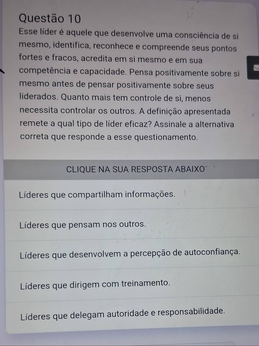 Esse líder é aquele que desenvolve uma consciência de si
mesmo, identifica, reconhece e compreende seus pontos
fortes e fracos, acredita em si mesmo e em sua
a
competência e capacidade. Pensa positivamente sobre si
mesmo antes de pensar positivamente sobre seus 
liderados. Quanto mais tem controle de si, menos
necessita controlar os outros. A definição apresentada
remete a qual tipo de líder eficaz? Assinale a alternativa
correta que responde a esse questionamento.
CLIQUE NA SUA RESPOSTA ABAIXO
Líderes que compartilham informações.
Líderes que pensam nos outros.
Líderes que desenvolvem a percepção de autoconfiança.
Líderes que dirigem com treinamento.
Líderes que delegam autoridade e responsabilidade.